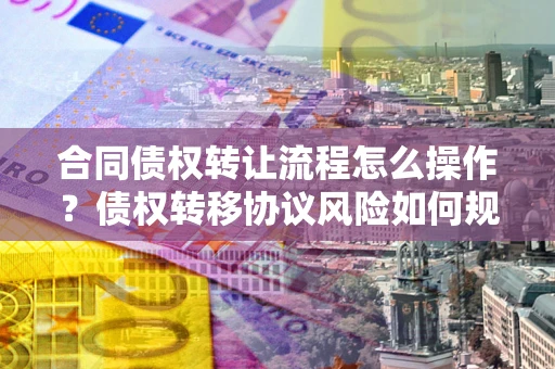 武汉合同债权转让流程怎么操作？债权转移协议风险如何规避？
